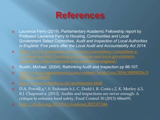  Laurence Ferry (2019). Parliamentary Academic Fellowship report by
Professor Laurence Ferry to Housing, Communities and Local
Government Select Committee, Audit and Inspection of Local Authorities
in England: Five years after the Local Audit and Accountability Act 2014.
 https://www.parliament.uk/business/committees/committees-a-
z/commons-select/housing-communities-and-local-government-
committee/audit-inspection-local-authorities-england/
 Rustin, Michael. (2004). Rethinking Audit and Inspection pp 86-107.
 http://www.ingentaconnect.com/content/lwish/sou/2004/00000026/0
0000001/art00007
 http://www.lwbooks.co.uk/permissions.html
 D.A. Powell a,*, S. Erdozain b,1, C. Dodd f, R. Costa c,2, K. Morley d,3,
B.J. Chapman e. (2012). Audits and inspections are never enough: A
critique to enhance food safety, Food Control 30 (2013) 686e691.
 http://dx.doi.org/10.1016/j.foodcont.2012.07.044
 