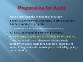  Should start from the beginning of the study.
 Ensure that we have the documents to prove that study
has been conducted properly.
(According to ICH-GCP, Local regulation, Institution SOP)
 All Party understand the protocol procedure.
 Any concern raised by any party should be documented.
 Third-party audits are relied upon within a single
company or supply chain for a number of reasons. For
some, it is a genuine desire to improve food safety, quality
and sanitation.
 