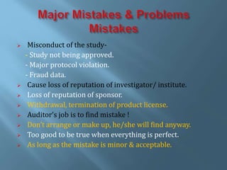  Misconduct of the study-
- Study not being approved.
- Major protocol violation.
- Fraud data.
 Cause loss of reputation of investigator/ institute.
 Loss of reputation of sponsor.
 Withdrawal, termination of product license.
 Auditor’s job is to find mistake !
 Don’t arrange or make up, he/she will find anyway.
 Too good to be true when everything is perfect.
 As long as the mistake is minor & acceptable.
 