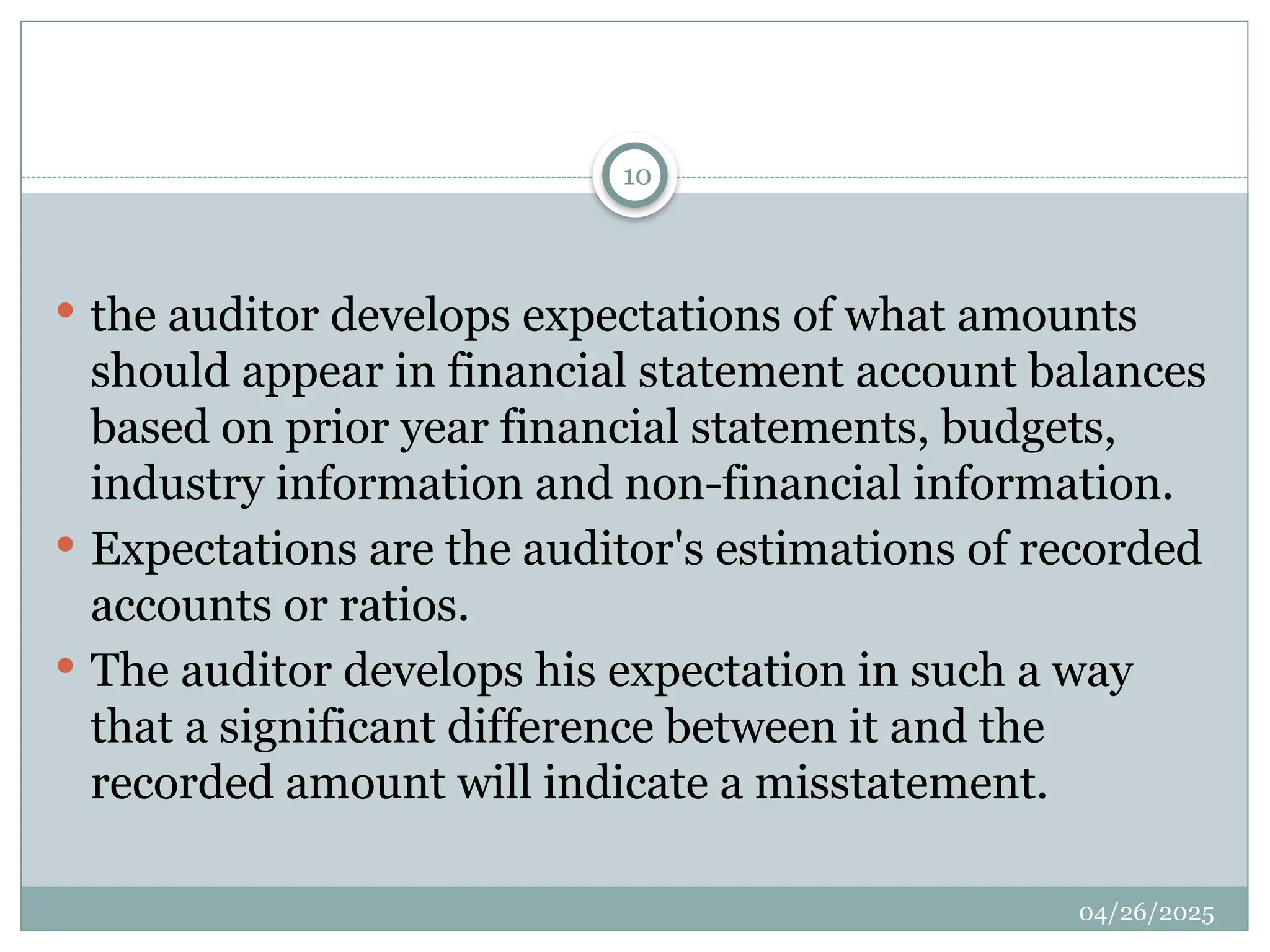 04/26/2025
10
 the auditor develops expectations of what amounts
should appear in financial statement account balances
based on prior year financial statements, budgets,
industry information and non-financial information.
 Expectations are the auditor's estimations of recorded
accounts or ratios.
 The auditor develops his expectation in such a way
that a significant difference between it and the
recorded amount will indicate a misstatement.
 