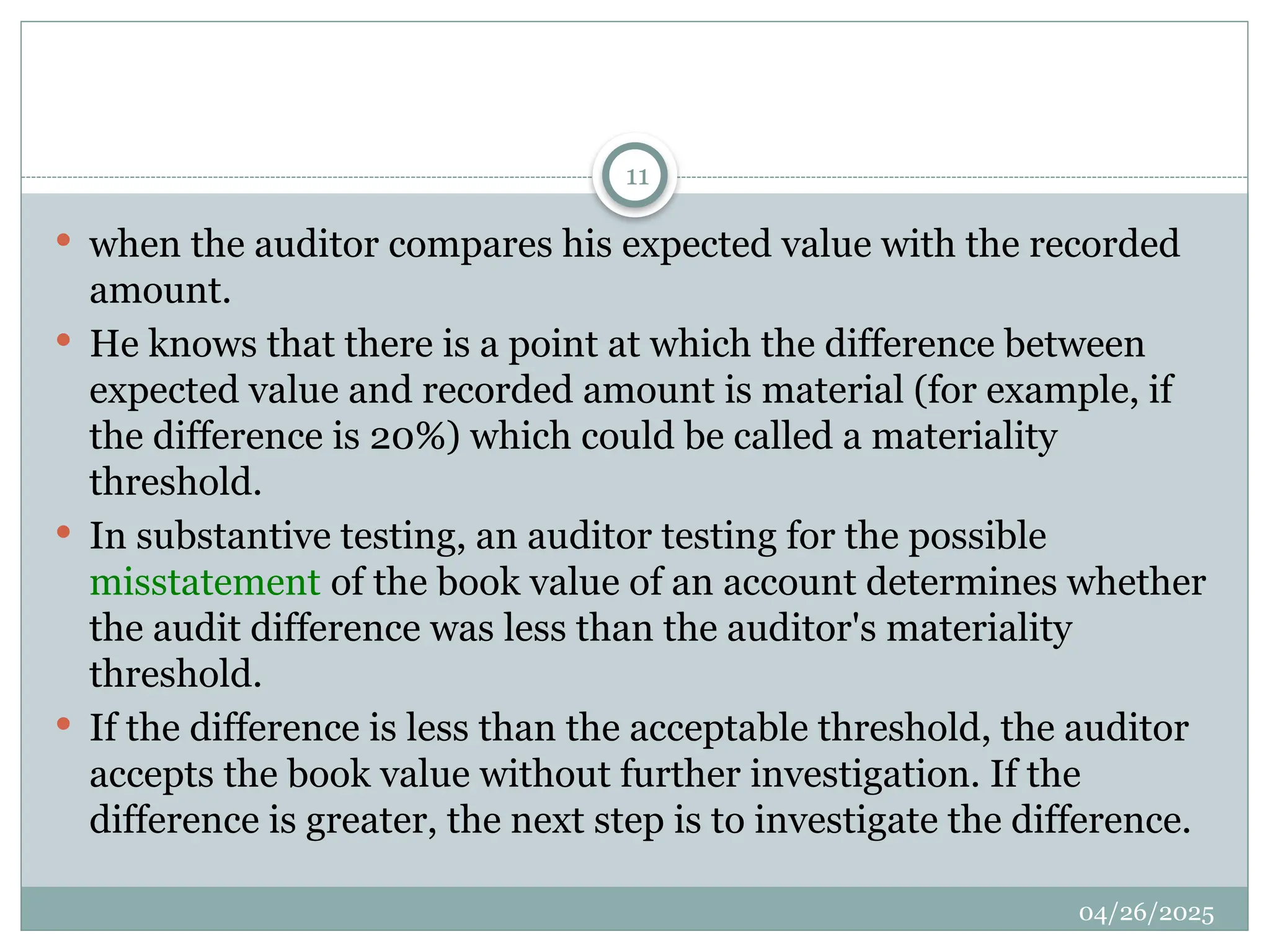 04/26/2025
11
 when the auditor compares his expected value with the recorded
amount.
 He knows that there is a point at which the difference between
expected value and recorded amount is material (for example, if
the difference is 20%) which could be called a materiality
threshold.
 In substantive testing, an auditor testing for the possible
misstatement of the book value of an account determines whether
the audit difference was less than the auditor's materiality
threshold.
 If the difference is less than the acceptable threshold, the auditor
accepts the book value without further investigation. If the
difference is greater, the next step is to investigate the difference.
 