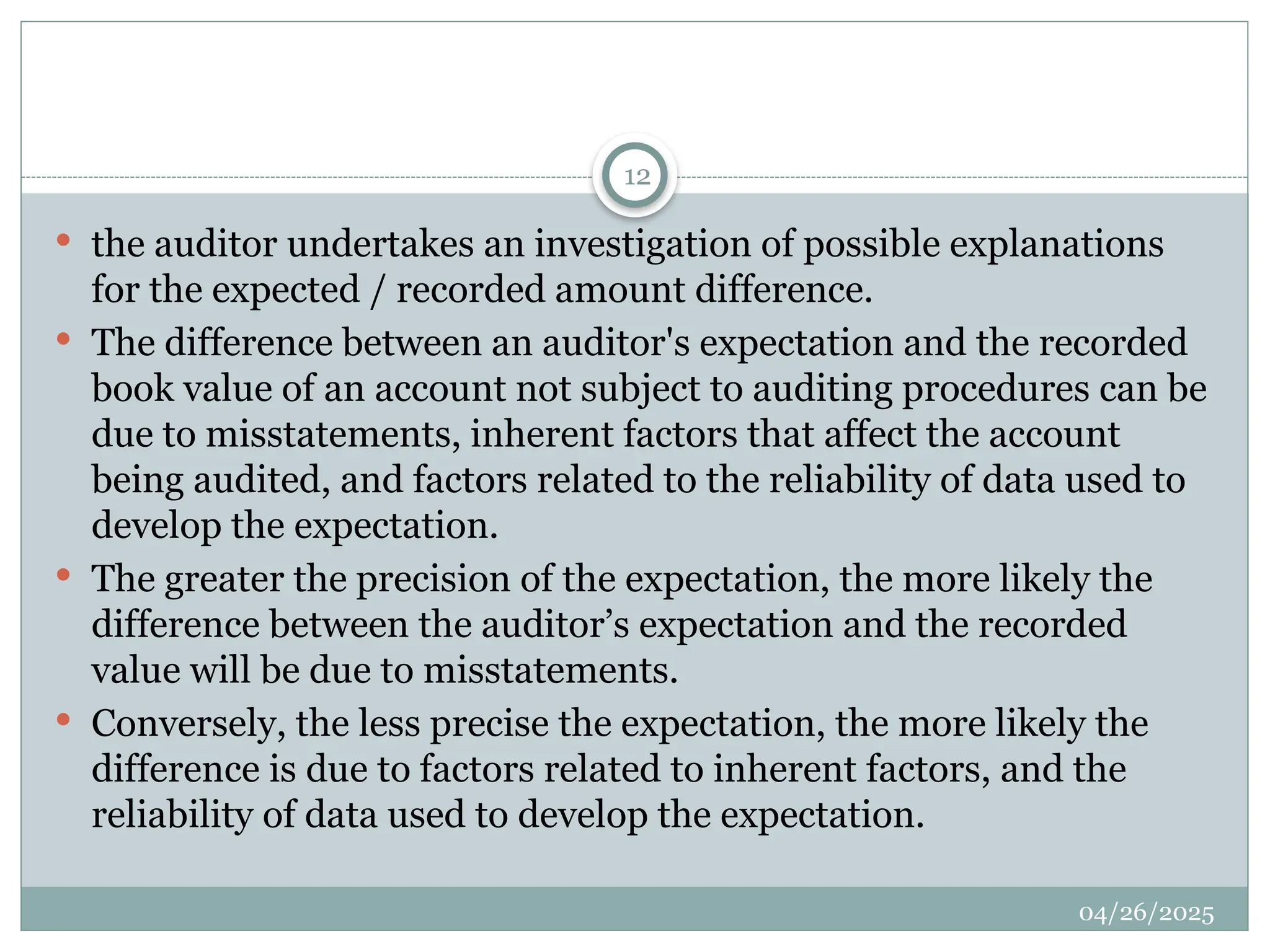 04/26/2025
12
 the auditor undertakes an investigation of possible explanations
for the expected / recorded amount difference.
 The difference between an auditor's expectation and the recorded
book value of an account not subject to auditing procedures can be
due to misstatements, inherent factors that affect the account
being audited, and factors related to the reliability of data used to
develop the expectation.
 The greater the precision of the expectation, the more likely the
difference between the auditor’s expectation and the recorded
value will be due to misstatements.
 Conversely, the less precise the expectation, the more likely the
difference is due to factors related to inherent factors, and the
reliability of data used to develop the expectation.
 