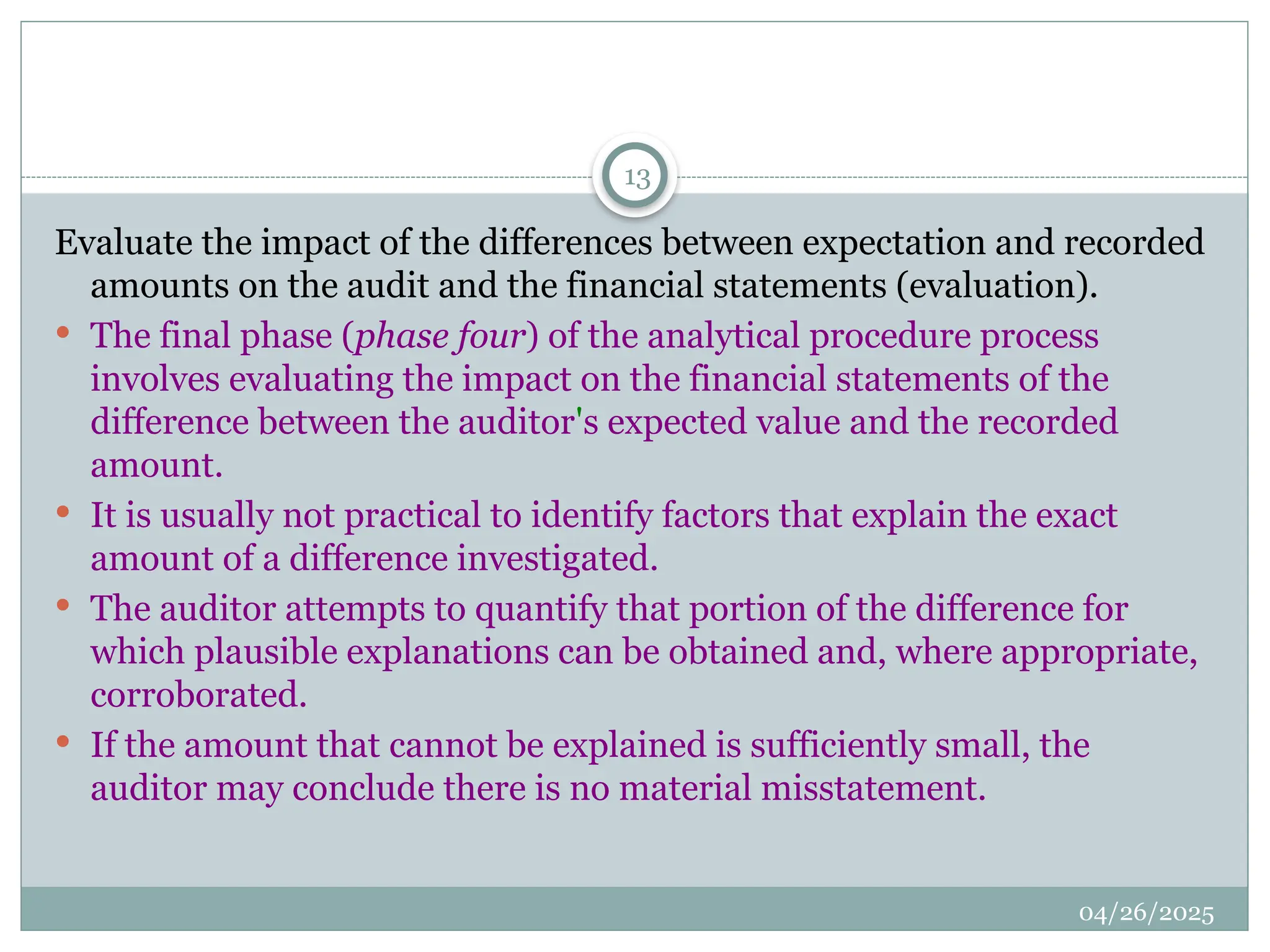 04/26/2025
13
Evaluate the impact of the differences between expectation and recorded
amounts on the audit and the financial statements (evaluation).
 The final phase (phase four) of the analytical procedure process
involves evaluating the impact on the financial statements of the
difference between the auditor's expected value and the recorded
amount.
 It is usually not practical to identify factors that explain the exact
amount of a difference investigated.
 The auditor attempts to quantify that portion of the difference for
which plausible explanations can be obtained and, where appropriate,
corroborated.
 If the amount that cannot be explained is sufficiently small, the
auditor may conclude there is no material misstatement.
 