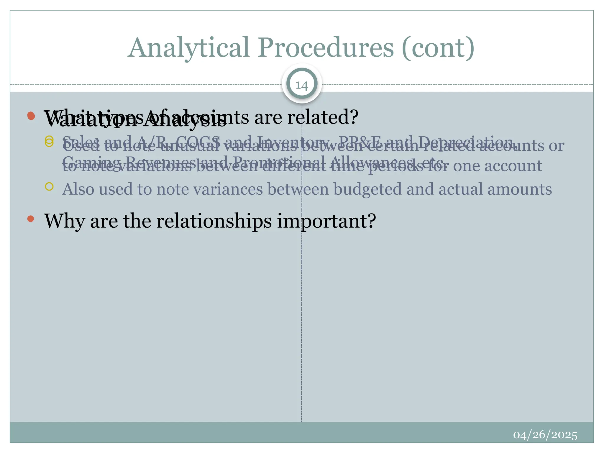 Analytical Procedures (cont)
 Variation Analysis
 Used to note unusual variations between certain related accounts or
to note variations between different time periods for one account
 Also used to note variances between budgeted and actual amounts
 What types of accounts are related?
 Sales and A/R, COGS and Inventory, PP&E and Depreciation,
Gaming Revenues and Promotional Allowances, etc.
 Why are the relationships important?
14
04/26/2025
 