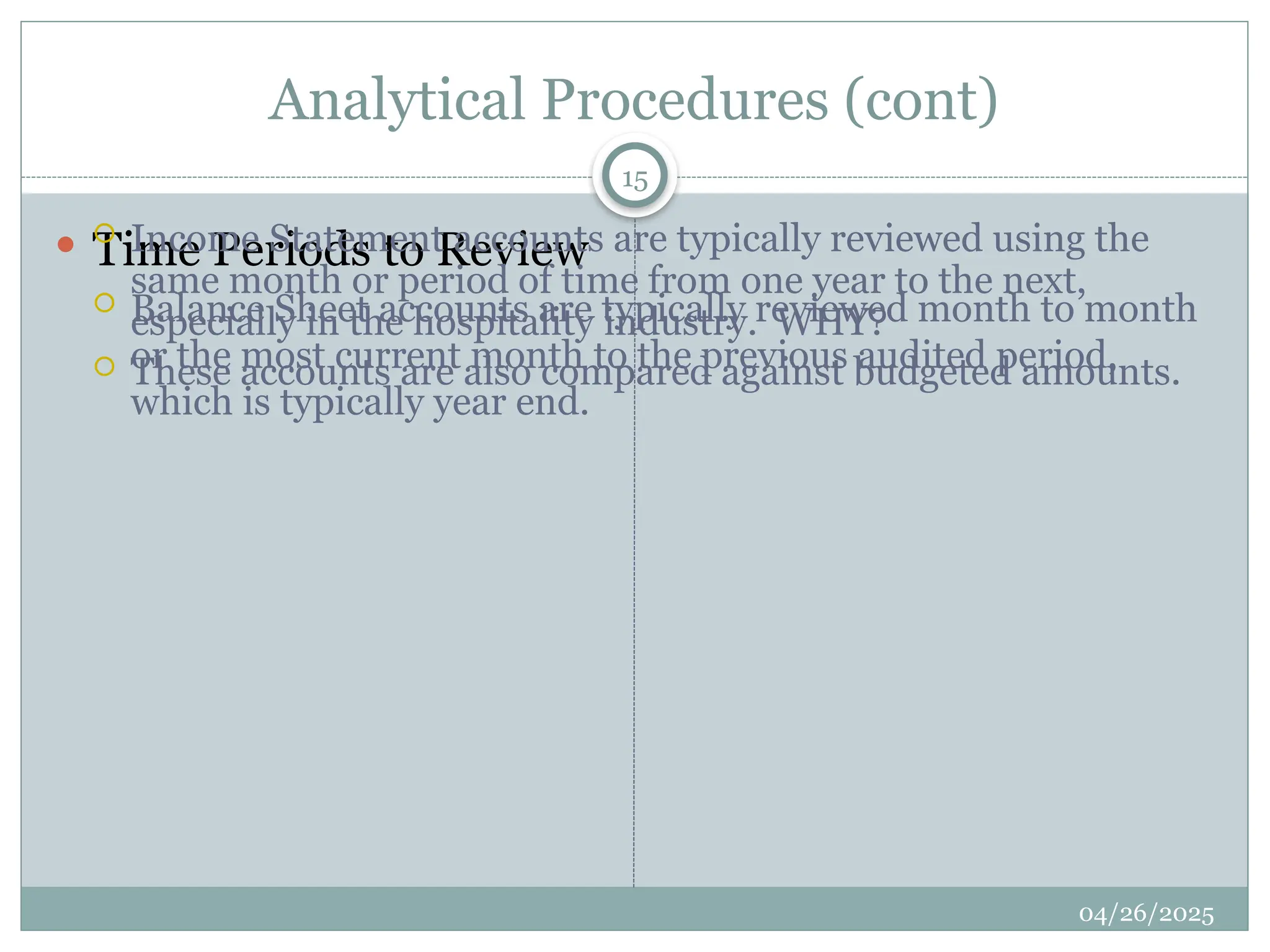 Analytical Procedures (cont)
 Time Periods to Review
 Balance Sheet accounts are typically reviewed month to month
or the most current month to the previous audited period,
which is typically year end.
 Income Statement accounts are typically reviewed using the
same month or period of time from one year to the next,
especially in the hospitality industry. WHY?
 These accounts are also compared against budgeted amounts.
15
04/26/2025
 