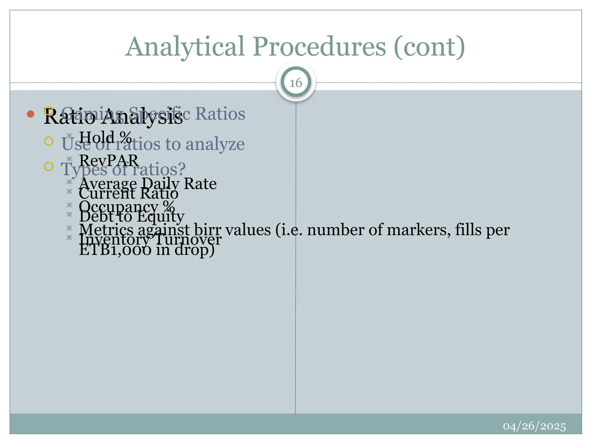 Analytical Procedures (cont)
 Ratio Analysis
 Use of ratios to analyze
 Types of ratios?
 Current Ratio
 Debt to Equity
 Inventory Turnover
 Gaming Specific Ratios
 Hold %
 RevPAR
 Average Daily Rate
 Occupancy %
 Metrics against birr values (i.e. number of markers, fills per
ETB1,000 in drop)
16
04/26/2025
 