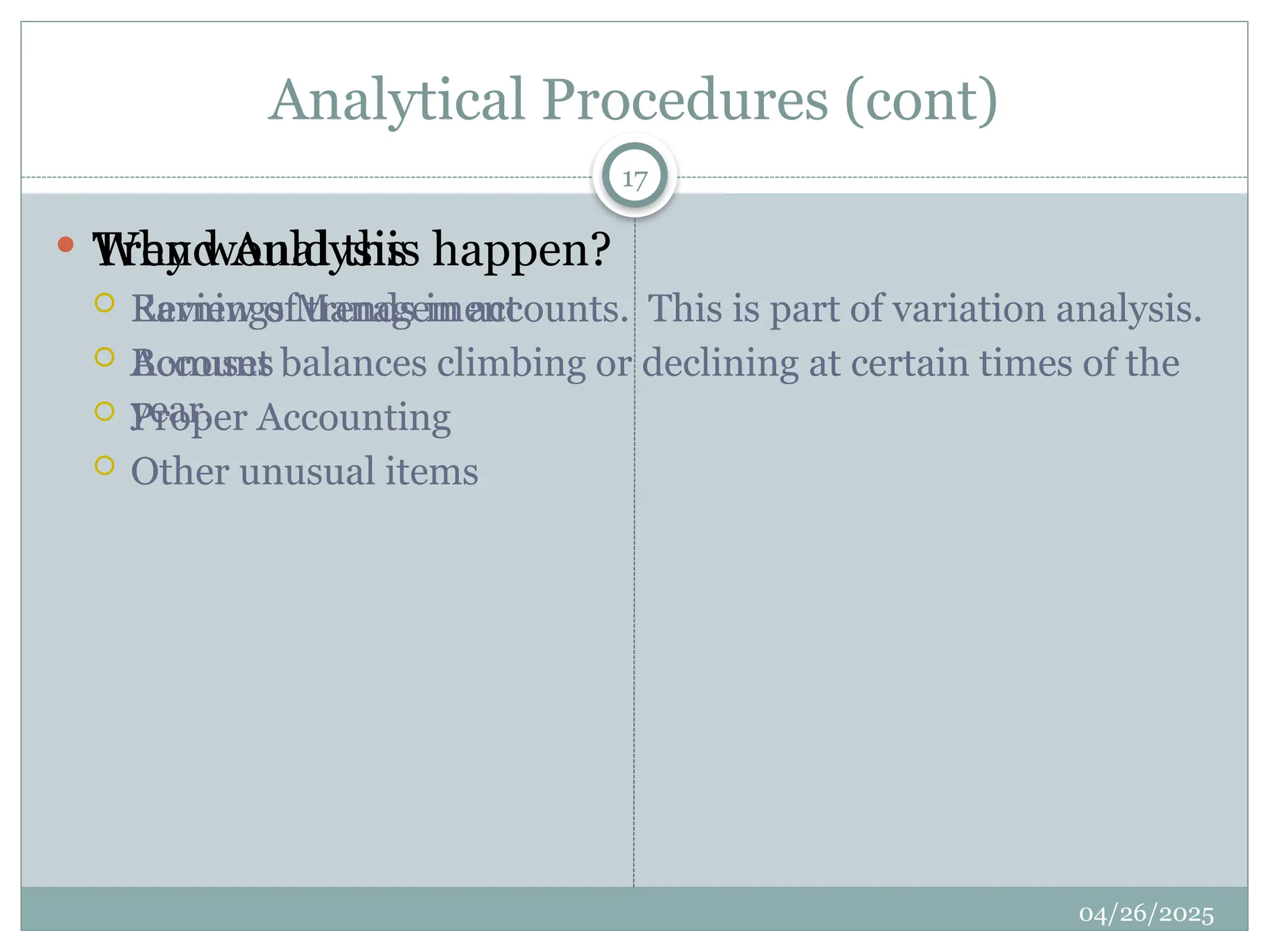 Analytical Procedures (cont)
 Trend Analysis
 Review of trends in accounts. This is part of variation analysis.
 Account balances climbing or declining at certain times of the
year.
 Why would this happen?
 Earnings Management
 Bonuses
 Proper Accounting
 Other unusual items
17
04/26/2025
 