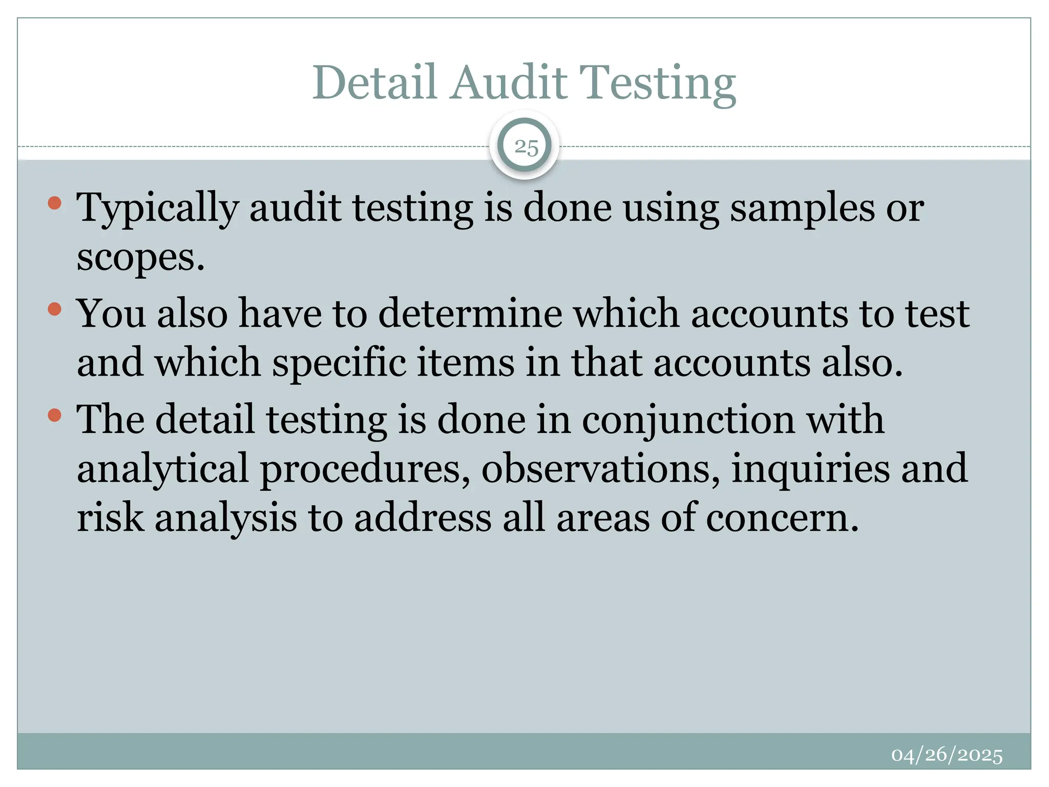 Detail Audit Testing
 Typically audit testing is done using samples or
scopes.
 You also have to determine which accounts to test
and which specific items in that accounts also.
 The detail testing is done in conjunction with
analytical procedures, observations, inquiries and
risk analysis to address all areas of concern.
25
04/26/2025
 