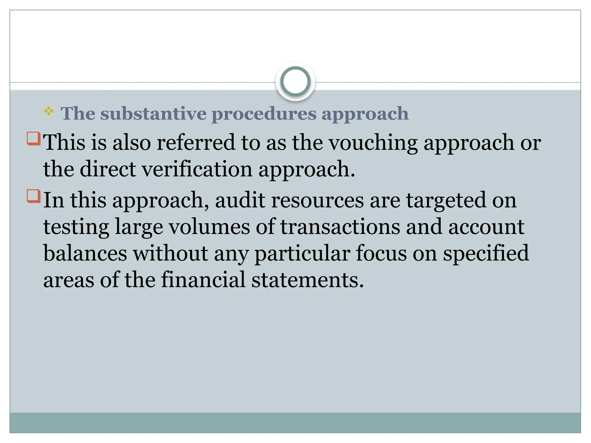  The substantive procedures approach
This is also referred to as the vouching approach or
the direct verification approach.
In this approach, audit resources are targeted on
testing large volumes of transactions and account
balances without any particular focus on specified
areas of the financial statements.
 