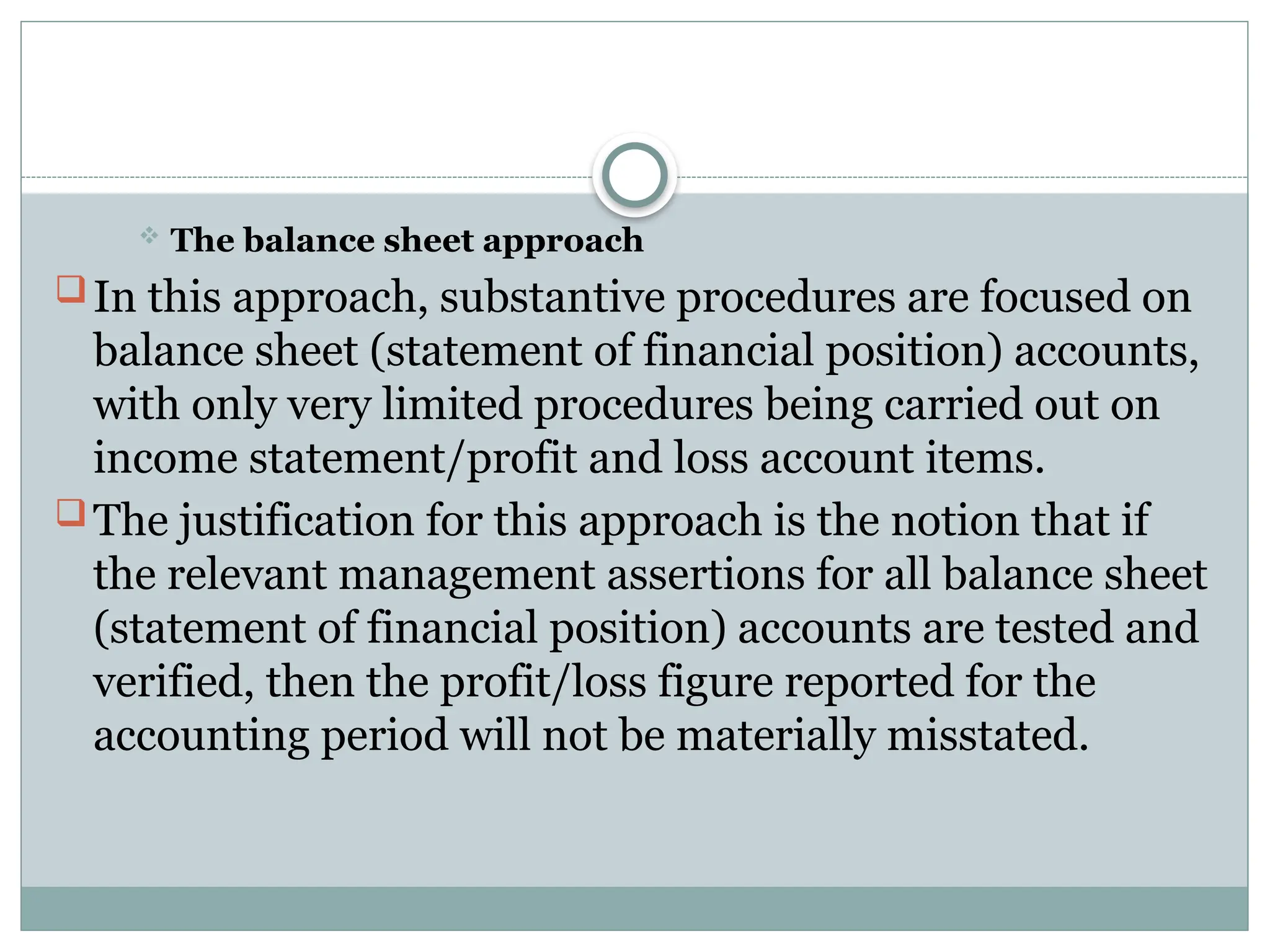  The balance sheet approach
In this approach, substantive procedures are focused on
balance sheet (statement of financial position) accounts,
with only very limited procedures being carried out on
income statement/profit and loss account items.
The justification for this approach is the notion that if
the relevant management assertions for all balance sheet
(statement of financial position) accounts are tested and
verified, then the profit/loss figure reported for the
accounting period will not be materially misstated.
 