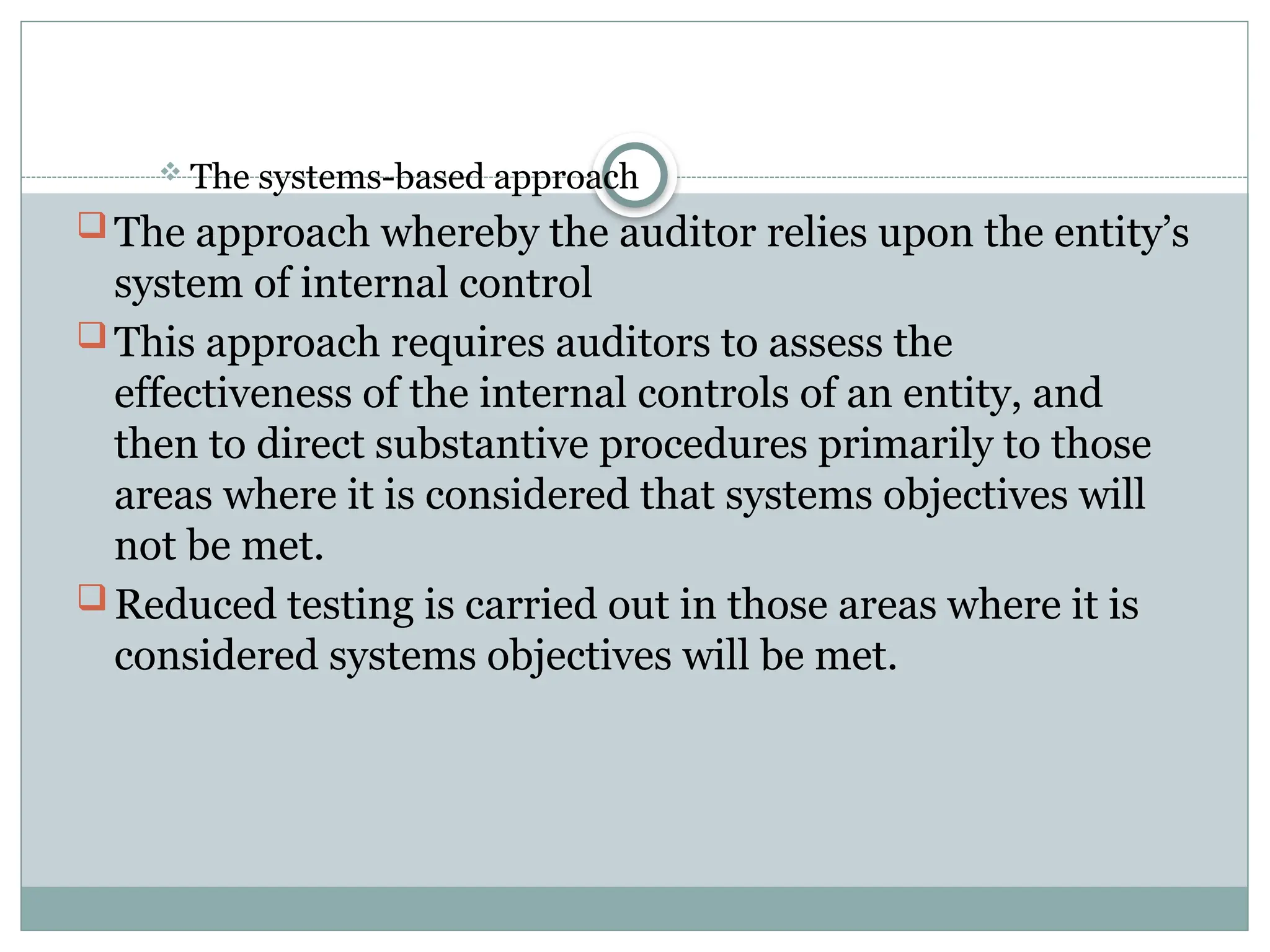  The systems-based approach
 The approach whereby the auditor relies upon the entity’s
system of internal control
 This approach requires auditors to assess the
effectiveness of the internal controls of an entity, and
then to direct substantive procedures primarily to those
areas where it is considered that systems objectives will
not be met.
 Reduced testing is carried out in those areas where it is
considered systems objectives will be met.
 