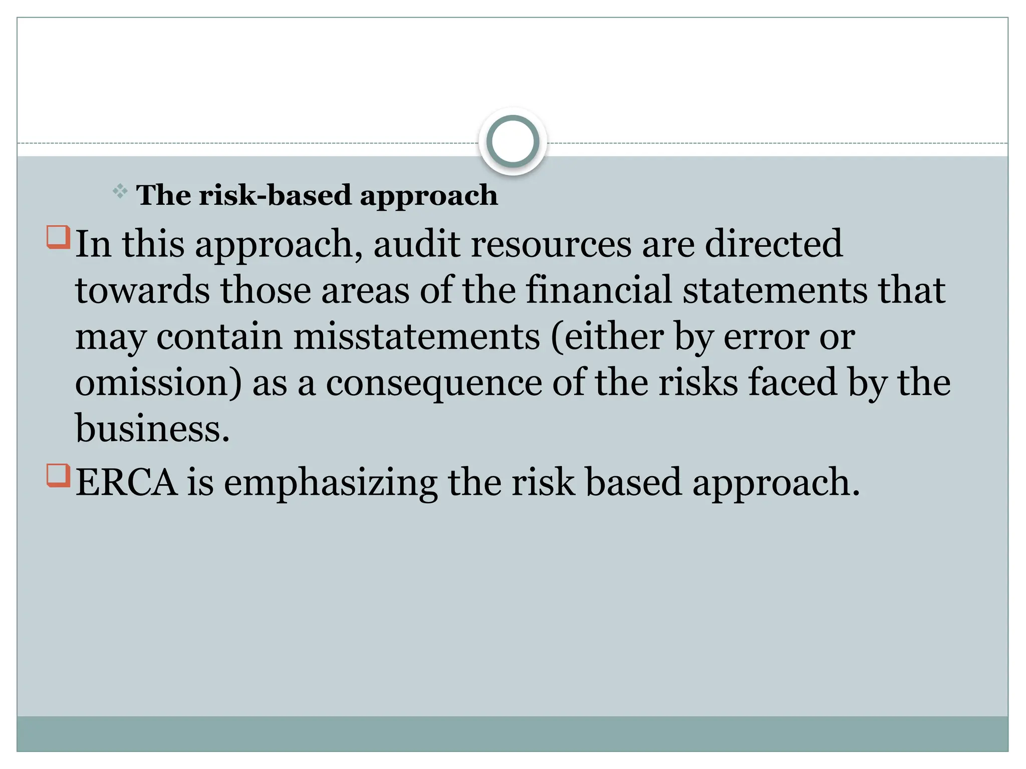  The risk-based approach
In this approach, audit resources are directed
towards those areas of the financial statements that
may contain misstatements (either by error or
omission) as a consequence of the risks faced by the
business.
ERCA is emphasizing the risk based approach.
 