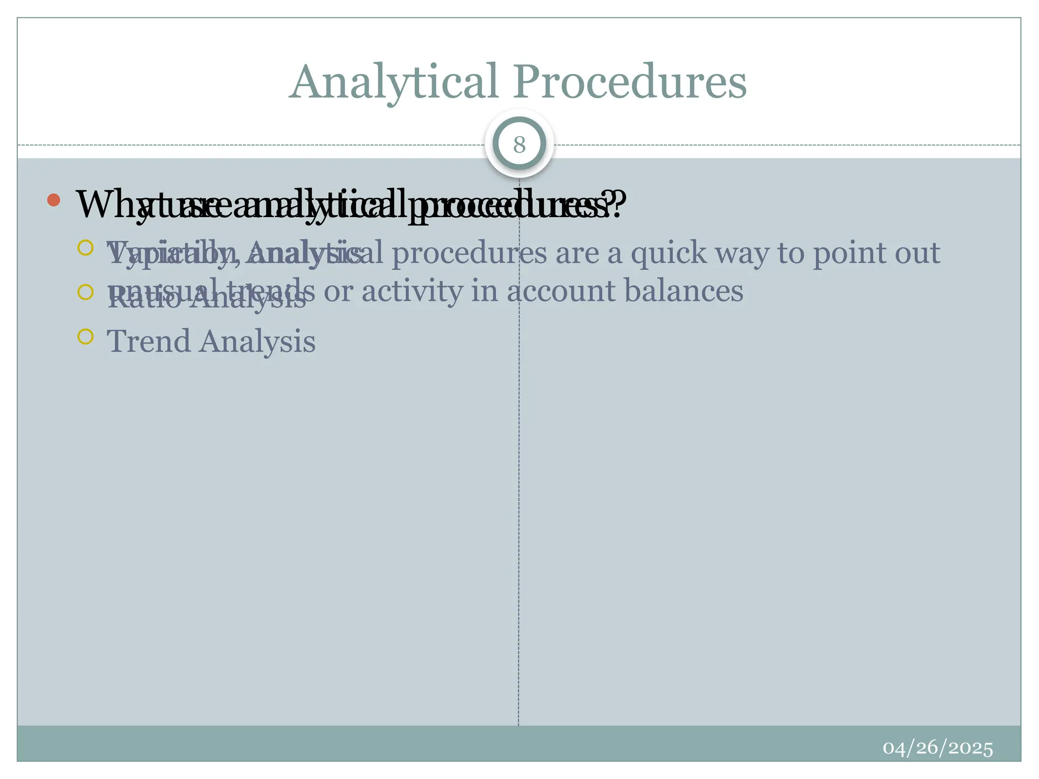 Analytical Procedures
 What are analytical procedures?
 Variation Analysis
 Ratio Analysis
 Trend Analysis
 Why use analytical procedures?
 Typically, analytical procedures are a quick way to point out
unusual trends or activity in account balances
8
04/26/2025
 