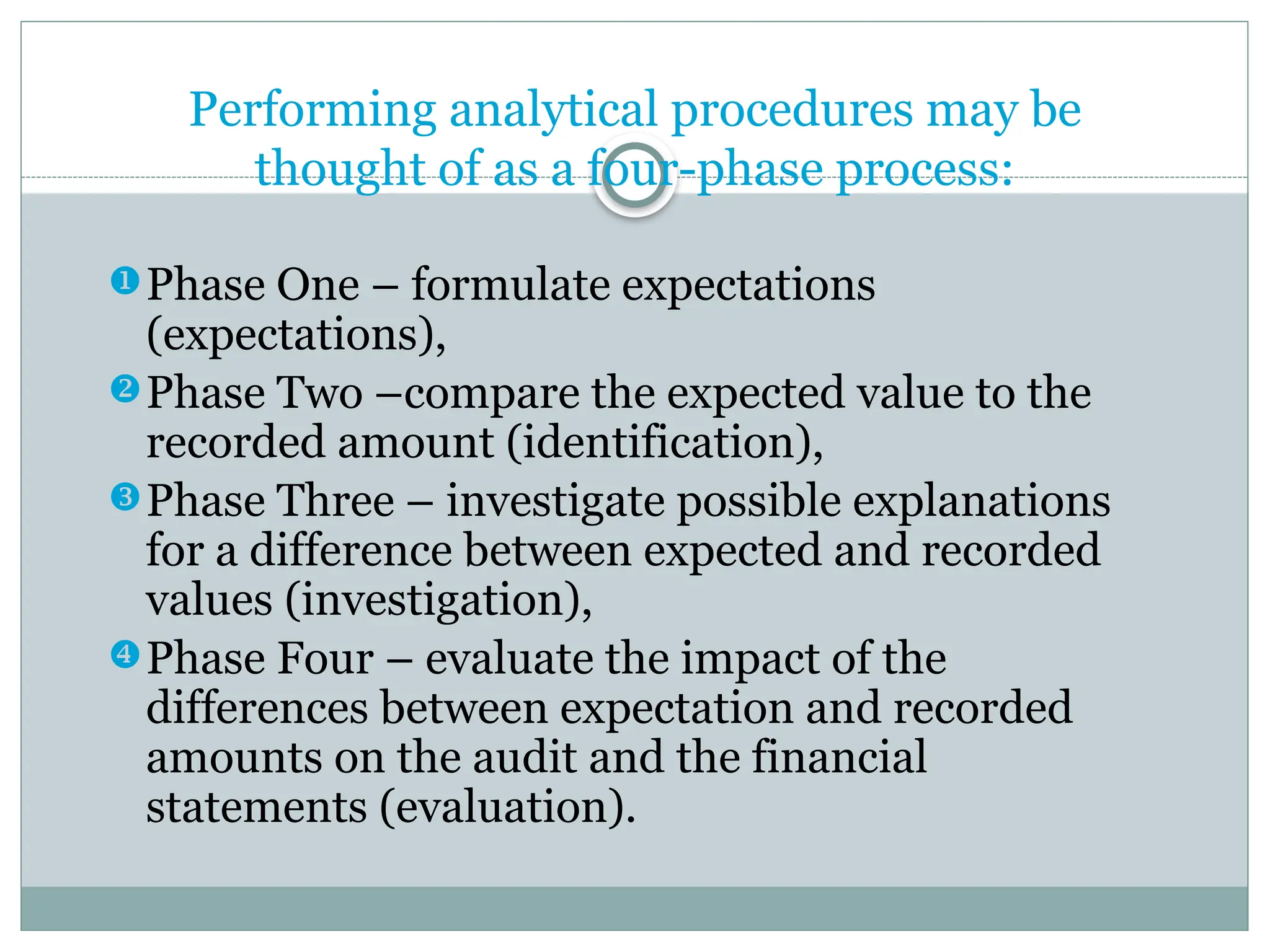 Performing analytical procedures may be
thought of as a four-phase process:
Phase One – formulate expectations
(expectations),
Phase Two –compare the expected value to the
recorded amount (identification),
Phase Three – investigate possible explanations
for a difference between expected and recorded
values (investigation),
Phase Four – evaluate the impact of the
differences between expectation and recorded
amounts on the audit and the financial
statements (evaluation).
 
