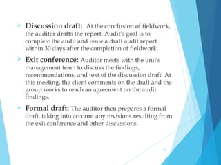  Discussion draft: At the conclusion of fieldwork,
the auditor drafts the report. Audit's goal is to
complete the audit and issue a draft audit report
within 30 days after the completion of fieldwork. 
 Exit conference: Auditor meets with the unit's
management team to discuss the findings,
recommendations, and text of the discussion draft. At
this meeting, the client comments on the draft and the
group works to reach an agreement on the audit
findings.
 Formal draft: The auditor then prepares a formal
draft, taking into account any revisions resulting from
the exit conference and other discussions.
11
 