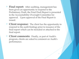  Final report: After auditing, management has
been given an opportunity to respond to the
Preliminary Draft, the Final Draft Report is presented
to the Accountability Oversight Committee for
approval.   Upon approval of the Final Report is
issued.
 Client response: The client has the opportunity to
respond to the audit findings prior to issuance of the
final report which can be included or attached to the
final report.
 Client comments: Finally, as part of Audit's
program, clients are asked to comment on Audit's
performance.
12
 