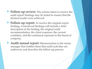  Follow-up review: The actions taken to resolve the
audit report findings may be tested to ensure that the
desired results were achieved.
 Follow-up report: To resolve the original report
findings. Unresolved findings will include a brief
description of the finding, the original audit
recommendation, the client response, the current
condition, and the continued exposure to the board of
company.
 Audit annual report: Memorandum to the senior
manager that notifies them that audit activities are
underway and describes the follow-up process. 
14
 