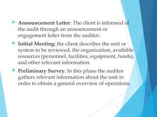  Announcement Letter: The client is informed of
the audit through an announcement or
engagement letter from the auditor.
 Initial Meeting: the client describes the unit or
system to be reviewed, the organization, available
resources (personnel, facilities, equipment, funds),
and other relevant information.
 Preliminary Survey: In this phase the auditor
gathers relevant information about the unit in
order to obtain a general overview of operations.
4
 