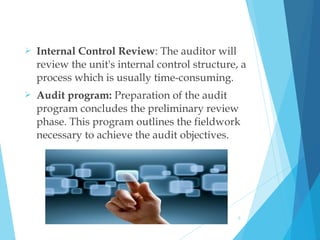  Internal Control Review: The auditor will
review the unit's internal control structure, a
process which is usually time-consuming.
 Audit program: Preparation of the audit
program concludes the preliminary review
phase. This program outlines the fieldwork
necessary to achieve the audit objectives.
5
 