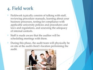 4. Field work
 Fieldwork typically consists of talking with staff,
reviewing procedure manuals, learning about your
business processes, testing for compliance with
applicable university policies and procedures and
laws and regulations, and assessing the adequacy
of internal controls.
 Staff is made aware that the auditor will be
scheduling meetings with them.
 During this phase, the audit team will physically be
on site at the audit client’s location performing the
audit.
9
 