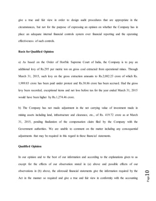Page10
give a true and fair view in order to design audit procedures that are appropriate in the
circumstances, but not for the purpose of expressing an opinion on whether the Company has in
place an adequate internal financial controls system over financial reporting and the operating
effectiveness of such controls.
Basis for Qualified Opinion
a) As based on the Order of Hon'ble Supreme Court of India, the Company is to pay an
additional levy of Rs.295 per metric ton on gross coal extracted from operational mines. Through
March 31, 2015, such levy on the gross extraction amounts to Rs.2,082.23 crore of which Rs.
1,989.83 crore has been paid under protest and Rs.38.86 crore has been accrued. Had the gross
levy been recorded, exceptional items and net loss before tax for the year ended March 31, 2015
would have been higher by Rs.1,274.46 crore.
b) The Company has not made adjustment in the net carrying value of investment made in
mining assets including land, infrastructure and clearance, etc., of Rs. 419.72 crore as at March
31, 2015, pending finalization of the compensation claim filed by the Company with the
Government authorities. We are unable to comment on the matter including any consequential
adjustments that may be required in this regard in these financial statements.
Qualified Opinion
In our opinion and to the best of our information and according to the explanations given to us
except for the effects of our observation stated in (a) above and possible effects of our
observations in (b) above, the aforesaid financial statements give the information required by the
Act in the manner so required and give a true and fair view in conformity with the accounting
 
