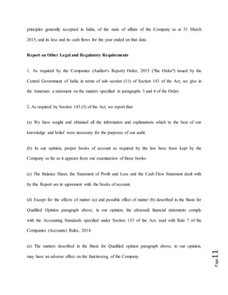 Page11
principles generally accepted in India, of the state of affairs of the Company as at 31 March
2015, and its loss and its cash flows for the year ended on that date.
Report on Other Legal and Regulatory Requirements
1. As required by the Companies (Auditor's Report) Order, 2015 ("the Order") issued by the
Central Government of India in terms of sub–section (11) of Section 143 of the Act, we give in
the Annexure a statement on the matters specified in paragraphs 3 and 4 of the Order.
2. As required by Section 143 (3) of the Act, we report that:
(a) We have sought and obtained all the information and explanations which to the best of our
knowledge and belief were necessary for the purposes of our audit.
(b) In our opinion, proper books of account as required by the law have been kept by the
Company so far as it appears from our examination of those books.
(c) The Balance Sheet, the Statement of Profit and Loss and the Cash Flow Statement dealt with
by this Report are in agreement with the books of account.
(d) Except for the effects of matter (a) and possible effect of matter (b) described in the Basis for
Qualified Opinion paragraph above, in our opinion, the aforesaid financial statements comply
with the Accounting Standards specified under Section 133 of the Act, read with Rule 7 of the
Companies (Accounts) Rules, 2014.
(e) The matters described in the Basis for Qualified opinion paragraph above, in our opinion,
may have an adverse effect on the functioning of the Company.
 
