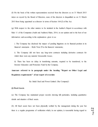 Page12
(f) On the basis of the written representations received from the directors as on 31 March 2015
taken on record by the Board of Directors, none of the directors is disqualified as on 31 March
2015 from being appointed as a director in terms of Section 164 (2) of the Act.
(g) With respect to the other matters to be included in the Auditor's Report in accordance with
Rule 11 of the Companies (Audit and Auditors) Rules, 2014, in our opinion and to the best of our
information and according to the explanations given to us:
i. The Company has disclosed the impact of pending litigations on its financial position in its
financial statements – Refer Note 29 to the financial statements;
ii. The Company did not have any long–term contracts including derivative contracts for
which there were any material foreseeable losses;
iii. There has been no delay in transferring amounts, required to be transferred, to the
Investor Education and Protection Fund by the Company.
Annexure referred to in paragraph under the heading "Report on Other Legal and
Regulatory requirements" of our report of even date
Re: Jindal Steel and Power Limited ('the Company')
(i) Fixed Assets
(a) The Company has maintained proper records showing full particulars, including quantitative
details and situation of fixed assets.
(b) All fixed assets have not been physically verified by the management during the year but
there is a regular programme of verification which, in our opinion, is reasonable having regard to
 
