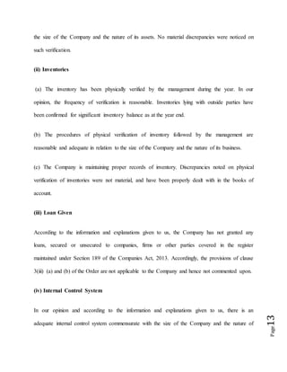 Page13
the size of the Company and the nature of its assets. No material discrepancies were noticed on
such verification.
(ii) Inventories
(a) The inventory has been physically verified by the management during the year. In our
opinion, the frequency of verification is reasonable. Inventories lying with outside parties have
been confirmed for significant inventory balance as at the year end.
(b) The procedures of physical verification of inventory followed by the management are
reasonable and adequate in relation to the size of the Company and the nature of its business.
(c) The Company is maintaining proper records of inventory. Discrepancies noted on physical
verification of inventories were not material, and have been properly dealt with in the books of
account.
(iii) Loan Given
According to the information and explanations given to us, the Company has not granted any
loans, secured or unsecured to companies, firms or other parties covered in the register
maintained under Section 189 of the Companies Act, 2013. Accordingly, the provisions of clause
3(iii) (a) and (b) of the Order are not applicable to the Company and hence not commented upon.
(iv) Internal Control System
In our opinion and according to the information and explanations given to us, there is an
adequate internal control system commensurate with the size of the Company and the nature of
 