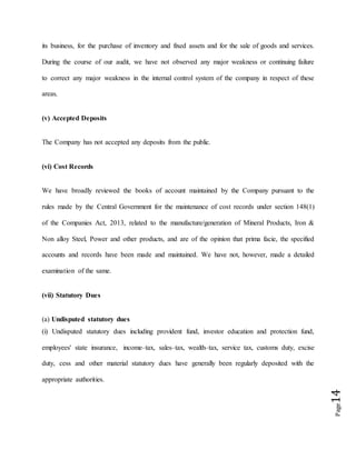 Page14
its business, for the purchase of inventory and fixed assets and for the sale of goods and services.
During the course of our audit, we have not observed any major weakness or continuing failure
to correct any major weakness in the internal control system of the company in respect of these
areas.
(v) Accepted Deposits
The Company has not accepted any deposits from the public.
(vi) Cost Records
We have broadly reviewed the books of account maintained by the Company pursuant to the
rules made by the Central Government for the maintenance of cost records under section 148(1)
of the Companies Act, 2013, related to the manufacture/generation of Mineral Products, Iron &
Non alloy Steel, Power and other products, and are of the opinion that prima facie, the specified
accounts and records have been made and maintained. We have not, however, made a detailed
examination of the same.
(vii) Statutory Dues
(a) Undisputed statutory dues
(i) Undisputed statutory dues including provident fund, investor education and protection fund,
employees' state insurance, income–tax, sales–tax, wealth–tax, service tax, customs duty, excise
duty, cess and other material statutory dues have generally been regularly deposited with the
appropriate authorities.
 