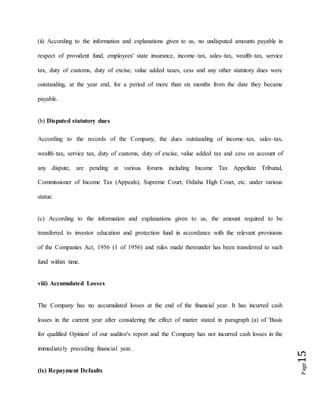 Page15
(ii) According to the information and explanations given to us, no undisputed amounts payable in
respect of provident fund, employees' state insurance, income–tax, sales–tax, wealth–tax, service
tax, duty of customs, duty of excise, value added taxes, cess and any other statutory dues were
outstanding, at the year end, for a period of more than six months from the date they became
payable.
(b) Disputed statutory dues
According to the records of the Company, the dues outstanding of income–tax, sales–tax,
wealth–tax, service tax, duty of customs, duty of excise, value added tax and cess on account of
any dispute, are pending at various forums including Income Tax Appellate Tribunal,
Commissioner of Income Tax (Appeals), Supreme Court, Odisha High Court, etc. under various
statue.
(c) According to the information and explanations given to us, the amount required to be
transferred to investor education and protection fund in accordance with the relevant provisions
of the Companies Act, 1956 (1 of 1956) and rules made thereunder has been transferred to such
fund within time.
viii) Accumulated Losses
The Company has no accumulated losses at the end of the financial year. It has incurred cash
losses in the current year after considering the effect of matter stated in paragraph (a) of 'Basis
for qualified Opinion' of our auditor's report and the Company has not incurred cash losses in the
immediately preceding financial year.
(ix) Repayment Defaults
 