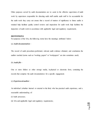 Page18
Other purposes served by audit documentation are to: assist in the effective supervision of audit
work by supervisors responsible for directing audit staff enable audit staff to be accountable for
the audit work they carry out ensure that a record of matters of significance to future audits is
retained help facilitate quality control reviews and inspections for audit work help facilitate the
inspection of audit work in accordance with applicable legal and regulatory requirements.
DEFINITIONS
For purposes of the SAs, the following terms have the meanings attributed below:
(a) Audit documentation –
The record of audit procedures performed, relevant audit evidence obtained, and conclusions the
auditor reached (terms such as “working papers” or “workpapers” are also sometimes used).
(b) Audit file –
One or more folders or other storage media, in physical or electronic form, containing the
records that comprise the audit documentation for a specific engagement.
(c) Experienced auditor –
An individual (whether internal or external to the firm) who has practical audit experience, and a
reasonable understanding of:
(i) Audit processes;
(ii) SAs and applicable legal and regulatory requirements;
 