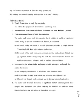 Page19
(iii) The business environment in which the entity operates; and
(iv) Auditing and financial reporting issues relevant to the entity’s industry.
REQUIREMENTS
1. Timely Preparation of Audit Documentation
The auditor shall prepare audit documentation on a timely basis.
2. Documentation of the Audit Procedures Performed and Audit Evidence Obtained
3. Form, Content and Extent of Audit Documentation
The auditor shall prepare audit documentation that is sufficient to enable an experienced
auditor, having no previous connection with the audit, to understand:
(a) The nature, timing, and extent of the audit procedures performed to comply with the
SAs and applicable legal and regulatory requirements;
(b) The results of the audit procedures performed, and the audit evidence obtained; and
(c) Significant matters arising during the audit, the conclusions reached thereon, and
significant professional judgments made in reaching those conclusions.
4. In documenting the nature, timing and extent of audit procedures performed, the
auditor shall record:
(a) The identifying characteristics of the specific items or matters tested;
(b) Who performed the audit work and the date such work was completed; and
(c) Who reviewed the audit work performed and the date and extent of such review.
5. The auditor shall document discussions of significant matters with management, those
charged with governance, and others, including the nature of the significant matters
discussed and when and with whom the discussions took place.
 