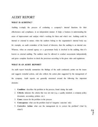 Page2
AUDIT REPORT
WHAT IS AUDITING?
Auditing is simply the process of evaluating a company’s internal functions for their
effectiveness and compliance, in an independent manner. It helps a business in understanding the
areas of improvement and analyze what’s working for them and what’s not. Auditing could be
internal or external in nature; when the auditors belong to the organization’s internal body say
for example, an audit committee of the board of directors, then the auditing is an internal one.
Whereas, when an external agency or a government body is involved in the auditing, then it’s
known as external auditing. The auditors must be allowed to conduct assessments independently
and given complete freedom to check the processes according to the given rules and regulations.
WHAT IS AN AUDIT REPORT?
An audit report basically summarizes the findings of the audit conducted, points out the issues
and suggests remedial actions, and also reflects the action plan suggested by the management of
the company. Audit reports are generally structured around the following five important
elements:
1. Condition: describes the problem in the process, found during the audit
2. Criteria: indicates the criteria that was not met (e.g. a quality standard, a company policy
document, accounting policies etc.)
3. Cause: reason for the problem in the process
4. Consequence: what can the problem lead to? (negative outcome/ risk)
5. Corrective Action: what can the management do to correct the problem? (And by
when?)
 
