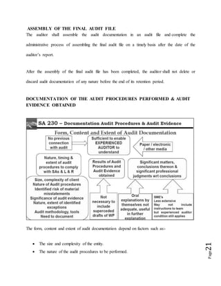 Page21
ASSEMBLY OF THE FINAL AUDIT FILE
The auditor shall assemble the audit documentation in an audit file and complete the
administrative process of assembling the final audit file on a timely basis after the date of the
auditor’s report.
After the assembly of the final audit file has been completed, the auditor shall not delete or
discard audit documentation of any nature before the end of its retention period.
DOCUMENTATION OF THE AUDIT PROCEDURES PERFORMED & AUDIT
EVIDENCE OBTAINED
The form, content and extent of audit documentation depend on factors such as:-
 The size and complexity of the entity.
 The nature of the audit procedures to be performed.
 
