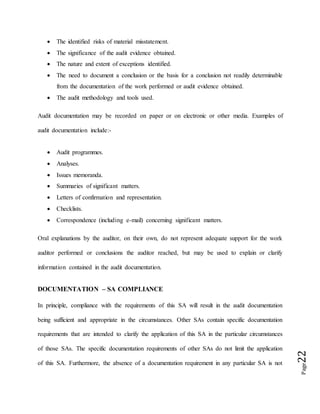 Page22
 The identified risks of material misstatement.
 The significance of the audit evidence obtained.
 The nature and extent of exceptions identified.
 The need to document a conclusion or the basis for a conclusion not readily determinable
from the documentation of the work performed or audit evidence obtained.
 The audit methodology and tools used.
Audit documentation may be recorded on paper or on electronic or other media. Examples of
audit documentation include:-
 Audit programmes.
 Analyses.
 Issues memoranda.
 Summaries of significant matters.
 Letters of confirmation and representation.
 Checklists.
 Correspondence (including e-mail) concerning significant matters.
Oral explanations by the auditor, on their own, do not represent adequate support for the work
auditor performed or conclusions the auditor reached, but may be used to explain or clarify
information contained in the audit documentation.
DOCUMENTATION – SA COMPLIANCE
In principle, compliance with the requirements of this SA will result in the audit documentation
being sufficient and appropriate in the circumstances. Other SAs contain specific documentation
requirements that are intended to clarify the application of this SA in the particular circumstances
of those SAs. The specific documentation requirements of other SAs do not limit the application
of this SA. Furthermore, the absence of a documentation requirement in any particular SA is not
 
