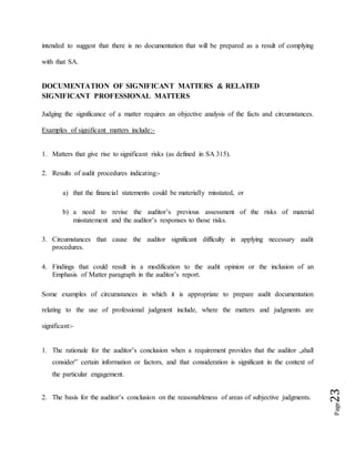 Page23
intended to suggest that there is no documentation that will be prepared as a result of complying
with that SA.
DOCUMENTATION OF SIGNIFICANT MATTERS & RELATED
SIGNIFICANT PROFESSIONAL MATTERS
Judging the significance of a matter requires an objective analysis of the facts and circumstances.
Examples of significant matters include:-
1. Matters that give rise to significant risks (as defined in SA 315).
2. Results of audit procedures indicating:-
a) that the financial statements could be materially misstated, or
b) a need to revise the auditor’s previous assessment of the risks of material
misstatement and the auditor’s responses to those risks.
3. Circumstances that cause the auditor significant difficulty in applying necessary audit
procedures.
4. Findings that could result in a modification to the audit opinion or the inclusion of an
Emphasis of Matter paragraph in the auditor’s report.
Some examples of circumstances in which it is appropriate to prepare audit documentation
relating to the use of professional judgment include, where the matters and judgments are
significant:-
1. The rationale for the auditor’s conclusion when a requirement provides that the auditor „shall
consider‟ certain information or factors, and that consideration is significant in the context of
the particular engagement.
2. The basis for the auditor’s conclusion on the reasonableness of areas of subjective judgments.
 