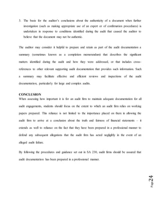 Page24
3. The basis for the auditor’s conclusions about the authenticity of a document when further
investigation (such as making appropriate use of an expert or of confirmation procedures) is
undertaken in response to conditions identified during the audit that caused the auditor to
believe that the document may not be authentic.
The auditor may consider it helpful to prepare and retain as part of the audit documentation a
summary (sometimes known as a completion memorandum) that describes the significant
matters identified during the audit and how they were addressed, or that includes cross-
references to other relevant supporting audit documentation that provides such information. Such
a summary may facilitate effective and efficient reviews and inspections of the audit
documentation, particularly for large and complex audits.
CONCLUSION
When assessing how important it is for an audit firm to maintain adequate documentation for all
audit engagements, students should focus on the extent to which an audit firm relies on working
papers prepared. This reliance is not limited to the importance placed on them in allowing the
audit firm to arrive at a conclusion about the truth and fairness of financial statements – it
extends as well to reliance on the fact that they have been prepared in a professional manner to
defend any subsequent allegations that the audit firm has acted negligibly in the event of an
alleged audit failure.
By following the procedures and guidance set out in SA 230, audit firms should be assured that
audit documentation has been prepared in a professional manner.
 