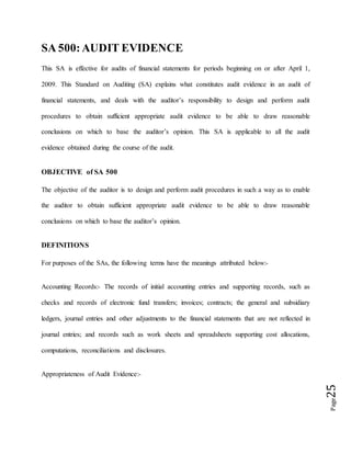 Page25
SA 500:AUDIT EVIDENCE
This SA is effective for audits of financial statements for periods beginning on or after April 1,
2009. This Standard on Auditing (SA) explains what constitutes audit evidence in an audit of
financial statements, and deals with the auditor’s responsibility to design and perform audit
procedures to obtain sufficient appropriate audit evidence to be able to draw reasonable
conclusions on which to base the auditor’s opinion. This SA is applicable to all the audit
evidence obtained during the course of the audit.
OBJECTIVE of SA 500
The objective of the auditor is to design and perform audit procedures in such a way as to enable
the auditor to obtain sufficient appropriate audit evidence to be able to draw reasonable
conclusions on which to base the auditor’s opinion.
DEFINITIONS
For purposes of the SAs, the following terms have the meanings attributed below:-
Accounting Records:- The records of initial accounting entries and supporting records, such as
checks and records of electronic fund transfers; invoices; contracts; the general and subsidiary
ledgers, journal entries and other adjustments to the financial statements that are not reflected in
journal entries; and records such as work sheets and spreadsheets supporting cost allocations,
computations, reconciliations and disclosures.
Appropriateness of Audit Evidence:-
 