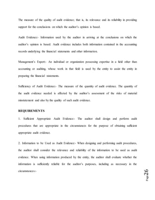 Page26
The measure of the quality of audit evidence; that is, its relevance and its reliability in providing
support for the conclusions on which the auditor’s opinion is based.
Audit Evidence:- Information used by the auditor in arriving at the conclusions on which the
auditor’s opinion is based. Audit evidence includes both information contained in the accounting
records underlying the financial statements and other information.
Management’s Expert:- An individual or organization possessing expertise in a field other than
accounting or auditing, whose work in that field is used by the entity to assist the entity in
preparing the financial statements.
Sufficiency of Audit Evidence:- The measure of the quantity of audit evidence. The quantity of
the audit evidence needed is affected by the auditor’s assessment of the risks of material
misstatement and also by the quality of such audit evidence.
REQUIREMENTS
1. Sufficient Appropriate Audit Evidence:- The auditor shall design and perform audit
procedures that are appropriate in the circumstances for the purpose of obtaining sufficient
appropriate audit evidence.
2. Information to be Used as Audit Evidence:- When designing and performing audit procedures,
the auditor shall consider the relevance and reliability of the information to be used as audit
evidence. When using information produced by the entity, the auditor shall evaluate whether the
information is sufficiently reliable for the auditor’s purposes, including as necessary in the
circumstances:-
 