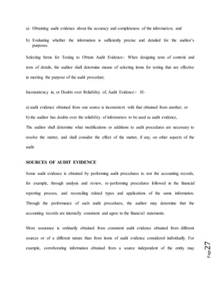 Page27
a) Obtaining audit evidence about the accuracy and completeness of the information; and
b) Evaluating whether the information is sufficiently precise and detailed for the auditor’s
purposes.
Selecting Items for Testing to Obtain Audit Evidence:- When designing tests of controls and
tests of details, the auditor shall determine means of selecting items for testing that are effective
in meeting the purpose of the audit procedure.
Inconsistency in, or Doubts over Reliability of, Audit Evidence:- If:-
a) audit evidence obtained from one source is inconsistent with that obtained from another; or
b) the auditor has doubts over the reliability of information to be used as audit evidence,
The auditor shall determine what modifications or additions to audit procedures are necessary to
resolve the matter, and shall consider the effect of the matter, if any, on other aspects of the
audit.
SOURCES OF AUDIT EVIDENCE
Some audit evidence is obtained by performing audit procedures to test the accounting records,
for example, through analysis and review, re-performing procedures followed in the financial
reporting process, and reconciling related types and applications of the same information.
Through the performance of such audit procedures, the auditor may determine that the
accounting records are internally consistent and agree to the financial statements.
More assurance is ordinarily obtained from consistent audit evidence obtained from different
sources or of a different nature than from items of audit evidence considered individually. For
example, corroborating information obtained from a source independent of the entity may
 