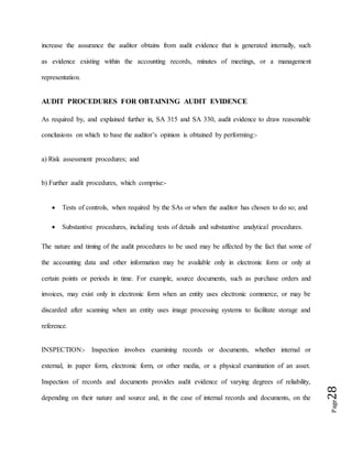 Page28
increase the assurance the auditor obtains from audit evidence that is generated internally, such
as evidence existing within the accounting records, minutes of meetings, or a management
representation.
AUDIT PROCEDURES FOR OBTAINING AUDIT EVIDENCE
As required by, and explained further in, SA 315 and SA 330, audit evidence to draw reasonable
conclusions on which to base the auditor’s opinion is obtained by performing:-
a) Risk assessment procedures; and
b) Further audit procedures, which comprise:-
 Tests of controls, when required by the SAs or when the auditor has chosen to do so; and
 Substantive procedures, including tests of details and substantive analytical procedures.
The nature and timing of the audit procedures to be used may be affected by the fact that some of
the accounting data and other information may be available only in electronic form or only at
certain points or periods in time. For example, source documents, such as purchase orders and
invoices, may exist only in electronic form when an entity uses electronic commerce, or may be
discarded after scanning when an entity uses image processing systems to facilitate storage and
reference.
INSPECTION:- Inspection involves examining records or documents, whether internal or
external, in paper form, electronic form, or other media, or a physical examination of an asset.
Inspection of records and documents provides audit evidence of varying degrees of reliability,
depending on their nature and source and, in the case of internal records and documents, on the
 