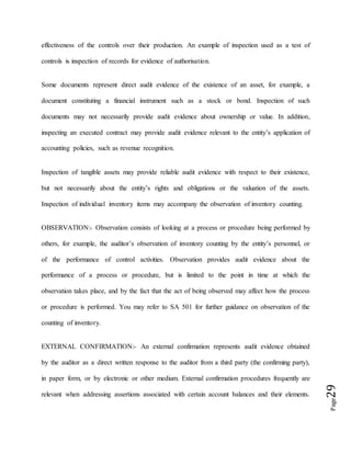 Page29
effectiveness of the controls over their production. An example of inspection used as a test of
controls is inspection of records for evidence of authorisation.
Some documents represent direct audit evidence of the existence of an asset, for example, a
document constituting a financial instrument such as a stock or bond. Inspection of such
documents may not necessarily provide audit evidence about ownership or value. In addition,
inspecting an executed contract may provide audit evidence relevant to the entity’s application of
accounting policies, such as revenue recognition.
Inspection of tangible assets may provide reliable audit evidence with respect to their existence,
but not necessarily about the entity’s rights and obligations or the valuation of the assets.
Inspection of individual inventory items may accompany the observation of inventory counting.
OBSERVATION:- Observation consists of looking at a process or procedure being performed by
others, for example, the auditor’s observation of inventory counting by the entity’s personnel, or
of the performance of control activities. Observation provides audit evidence about the
performance of a process or procedure, but is limited to the point in time at which the
observation takes place, and by the fact that the act of being observed may affect how the process
or procedure is performed. You may refer to SA 501 for further guidance on observation of the
counting of inventory.
EXTERNAL CONFIRMATION:- An external confirmation represents audit evidence obtained
by the auditor as a direct written response to the auditor from a third party (the confirming party),
in paper form, or by electronic or other medium. External confirmation procedures frequently are
relevant when addressing assertions associated with certain account balances and their elements.
 