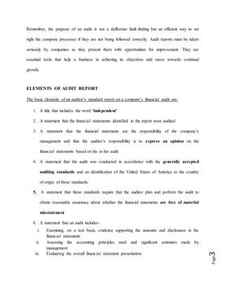 Page3
Remember, the purpose of an audit is not a deliberate fault-finding but an efficient way to set
right the company processes if they are not being followed correctly. Audit reports must be taken
seriously by companies as they present them with opportunities for improvement. They are
essential tools that help a business in achieving its objectives and move towards continual
growth.
ELEMENTS OF AUDIT REPORT
The basic elements of an auditor’s standard report on a company’s financial audit are:
1. A title that includes the word ‘independent’
2. A statement that the financial statements identified in the report were audited
3. A statement that the financial statements are the responsibility of the company’s
management and that the auditor’s responsibility is to express an opinion on the
financial statements based on his or her audit
4. A statement that the audit was conducted in accordance with the generally accepted
auditing standards and an identification of the United States of America as the country
of origin of those standards.
5. A statement that those standards require that the auditor plan and perform the audit to
obtain reasonable assurance about whether the financial statements are free of material
misstatement
6. A statement that an audit includes-
i. Examining, on a test basis, evidence supporting the amounts and disclosures in the
financial statements
ii. Assessing the accounting principles used and significant estimates made by
management
iii. Evaluating the overall financial statement presentation
 