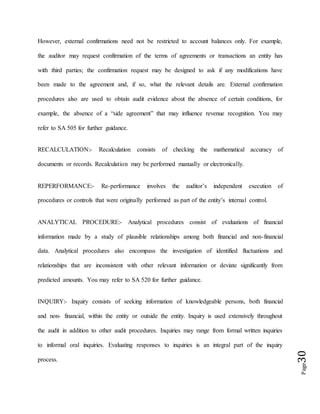 Page30
However, external confirmations need not be restricted to account balances only. For example,
the auditor may request confirmation of the terms of agreements or transactions an entity has
with third parties; the confirmation request may be designed to ask if any modifications have
been made to the agreement and, if so, what the relevant details are. External confirmation
procedures also are used to obtain audit evidence about the absence of certain conditions, for
example, the absence of a “side agreement” that may influence revenue recognition. You may
refer to SA 505 for further guidance.
RECALCULATION:- Recalculation consists of checking the mathematical accuracy of
documents or records. Recalculation may be performed manually or electronically.
REPERFORMANCE:- Re-performance involves the auditor’s independent execution of
procedures or controls that were originally performed as part of the entity’s internal control.
ANALYTICAL PROCEDURE:- Analytical procedures consist of evaluations of financial
information made by a study of plausible relationships among both financial and non-financial
data. Analytical procedures also encompass the investigation of identified fluctuations and
relationships that are inconsistent with other relevant information or deviate significantly from
predicted amounts. You may refer to SA 520 for further guidance.
INQUIRY:- Inquiry consists of seeking information of knowledgeable persons, both financial
and non- financial, within the entity or outside the entity. Inquiry is used extensively throughout
the audit in addition to other audit procedures. Inquiries may range from formal written inquiries
to informal oral inquiries. Evaluating responses to inquiries is an integral part of the inquiry
process.
 