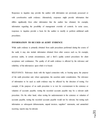 Page31
Responses to inquiries may provide the auditor with information not previously possessed or
with corroborative audit evidence. Alternatively, responses might provide information that
differs significantly from other information that the auditor has obtained, for example,
information regarding the possibility of management override of controls. In some cases,
responses to inquiries provide a basis for the auditor to modify or perform additional audit
procedures.
INFORMATION TO BE USED AS AUDIT EVIDENCE
While audit evidence is primarily obtained from audit procedures performed during the course of
the audit, it may also include information obtained from other sources such as, for example,
previous audits, in certain circumstances, and a firm‟s quality control procedures for client
acceptance and continuance. The quality of all audit evidence is affected by the relevance and
reliability of the information upon which it is based.
RELEVANCE:- Relevance deals with the logical connection with, or bearing upon, the purpose
of the audit procedure and, where appropriate, the assertion under consideration. The relevance
of information to be used as audit evidence may be affected by the direction of testing. For
example, if the purpose of an audit procedure is to test for overstatement in the existence or
valuation of accounts payable, testing the recorded accounts payable may be a relevant audit
procedure. On the other hand, when testing for understatement in the existence or valuation of
accounts payable, testing the recorded accounts payable would not be relevant, but testing such
information as subsequent disbursements, unpaid invoices, suppliers‟ statements, and unmatched
receiving reports may be relevant.
 