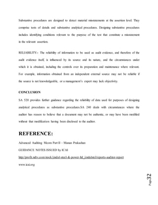 Page32
Substantive procedures are designed to detect material misstatements at the assertion level. They
comprise tests of details and substantive analytical procedures. Designing substantive procedures
includes identifying conditions relevant to the purpose of the test that constitute a misstatement
in the relevant assertion.
RELIABILITY:- The reliability of information to be used as audit evidence, and therefore of the
audit evidence itself, is influenced by its source and its nature, and the circumstances under
which it is obtained, including the controls over its preparation and maintenance where relevant.
For example, information obtained from an independent external source may not be reliable if
the source is not knowledgeable, or a management’s expert may lack objectivity.
CONCLUSION
SA 520 provides further guidance regarding the reliability of data used for purposes of designing
analytical procedures as substantive procedures.SA 240 deals with circumstances where the
auditor has reason to believe that a document may not be authentic, or may have been modified
without that modification having been disclosed to the auditor.
REFERENCE:
Advanced Auditing Mcom Part II – Manan Prakashan
GUIDANCE NOTES ISSUED by ICAI
http://profit.ndtv.com/stock/jindal-steel-&-power-ltd_jindalstel/reports-auditor-report
www.icai.org
 
