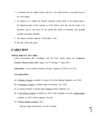 Page4
7. A statement that the auditor believes that his or her audit provides a reasonable basis of
his or her opinion
8. An opinion as to whether the financial statements present fairly, in all material aspects,
the financial position of the company as of the balance sheet date and the results of its
operations and its cash flows for the period then ended in conformity with generally
accepted accounting principles.
9. The manual or printed signature of the auditor’s firm
10. The date of the audit report.
CARO 2015
APPLICABILITY OF CARO:
Central Government, after consultation with the ICAI, hereby makes the Companies
(Auditor’s Report) Order, 2015. Apply w.e.f. FY Starting 1st April, 2015.
Applicability - Every company including a foreign company u/s 2(42) of CA, 2013.
Non-Applicability –
(a) A Banking Company as defined in Section 5(c) of the Banking Regulation Act, 1949;
(b) An Insurance Company as defined under the Insurance Act, 1938;
(c) A company licensed to operate under Section 8 of the Companies Act;
(d) A One Person Company as defined u/s 2(62) of the Companies Act and a small company
as defined u/s 2(85) of the Companies Act; and
(e) A Private Limited Company with a
Paid up Capital and Reserves up to Rs. 50 Lakhs
 