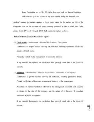 Page5
Loan Outstanding up to Rs. 25 Lakhs from any bank or financial institution
and Turnover up to Rs. 5 crores at any point of time during the financial year.
Auditor’s report to contain matters - Every report made by the auditor u/s 143 of the
Companies Act, on the accounts of every company examined by him to which this Order
applies for the FY w.e.f. 1st April, 2014, shall contain the matters as below.
Matters to be included in the auditor’s report -
(i) Fixed Assets – Maintenance + Physical Verification + Discrepancy
Maintenance of proper records showing full particulars, including quantitative details and
situation of fixed assets;
Physically verified by the management at reasonable intervals;
If any material discrepancies on verification then, properly dealt with in the books of
account;
(ii) Inventory – Maintenance + Physical Verification + Procedures + Discrepancy
Maintenance of proper records showing full particulars, including quantitative details;
Physical verification of inventory at reasonable intervals by the management;
Procedures of physical verification followed by the management reasonable and adequate
in relation to the size of the company and the nature of its business. If procedure
inadequate it should be reported;
If any material discrepancies on verification then, properly dealt with in the books of
account;
 