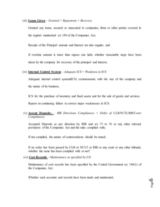 Page6
(iii) Loans Given – Granted + Repayment + Recovery
Granted any loans, secured or unsecured to companies, firms or other parties covered in
the register maintained u/s 189 of the Companies Act;
Receipt of the Principal amount and Interest are also regular; and
If overdue amount is more than rupees one lakh, whether reasonable steps have been
taken by the company for recovery of the principal and interest;
(iv) Internal Control System – Adequate ICS + Weakness in ICS
Adequate internal control system(ICS) commensurate with the size of the company and
the nature of its business,
ICS for the purchase of inventory and fixed assets and for the sale of goods and services.
Report on continuing failure to correct major weaknesses in ICS.
(v) Accept Deposits- – RBI Directions Compliances + Order of CLB/NCTL/RBI/Court
Compliances
Accepted Deposits as per direction by RBI and u/s 73 to 76 or any other relevant
provisions of the Companies Act and the rules complied with;
If not complied, the nature of contraventions should be stated;
If an order has been passed by CLB or NCLT or RBI or any court or any other tribunal,
whether the same has been complied with or not?
(vi) Cost Records – Maintenance as specified by CG
Maintenance of cost records has been specified by the Central Government u/s 148(1) of
the Companies Act;
Whether such accounts and records have been made and maintained;
 