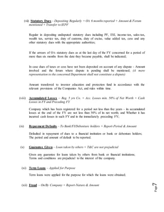 Page7
(vii) Statutory Dues – Depositing Regularly + O/s 6 months reported + Amount & Forum
mentioned + Transfer to IEPF
Regular in depositing undisputed statutory dues including PF, ESI, income-tax, sales-tax,
wealth tax, service tax, duty of customs, duty of excise, value added tax, cess and any
other statutory dues with the appropriate authorities;
If the arrears of O/s statutory dues as at the last day of the FY concerned for a period of
more than six months from the date they became payable, shall be indicated;
In case dues of taxes or cess have not been deposited on account of any dispute - Amount
involved and the forum where dispute is pending shall be mentioned; (A mere
representation to the concerned Department shall not constitute a dispute)
Amount transferred to investor education and protection fund in accordance with the
relevant provisions of the Companies Act, and rules within time.
(viii) Accumulated Losses – Reg. 5 yrs Co. + Acc. Losses min. 50% of Net Worth + Cash
Losses in FY and Preceding FY
Company which has been registered for a period not less than five years - its accumulated
losses at the end of the FY are not less than 50% of its net worth; and Whether it has
incurred cash losses in such FY and in the immediately preceding FY;
(ix) Repayment Defaults – To Bank/FI/Debenture holders + Report-Period & Amount
Defaulted in repayment of dues to a financial institution or bank or debenture holders;
The period and amount of default to be reported.
(x) Guarantee Given – Loan taken by others + T&C are not prejudicial
Given any guarantee for loans taken by others from bank or financial institutions;
Terms and conditions are prejudicial to the interest of the company.
(xi) Term Loans – Applied for Purpose
Term loans were applied for the purpose for which the loans were obtained;
(xii) Fraud – On/By Company + Report-Nature & Amount
 